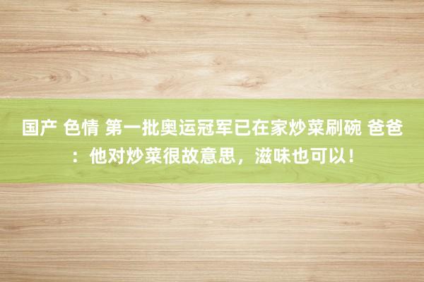 国产 色情 第一批奥运冠军已在家炒菜刷碗 爸爸：他对炒菜很故意思，滋味也可以！