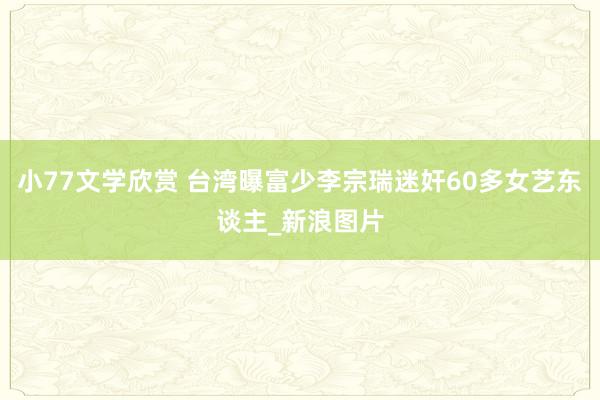 小77文学欣赏 台湾曝富少李宗瑞迷奸60多女艺东谈主_新浪图片