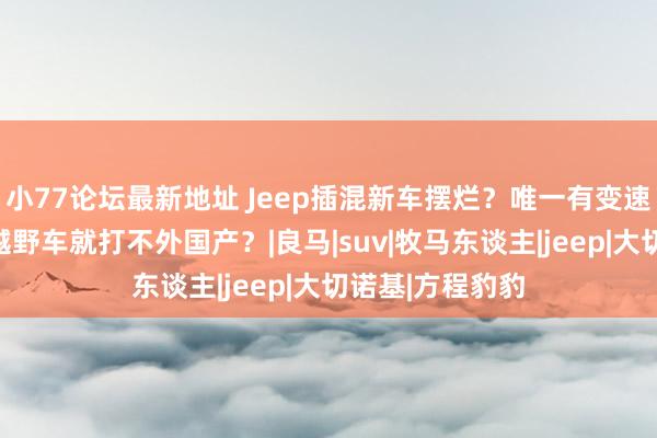 小77论坛最新地址 Jeep插混新车摆烂？唯一有变速箱，好意思系越野车就打不外国产？|良马|suv|牧马东谈主|jeep|大切诺基|方程豹豹