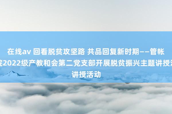 在线av 回看脱贫攻坚路 共品回复新时期——管帐学院2022级产教和会第二党支部开展脱贫振兴主题讲授活动