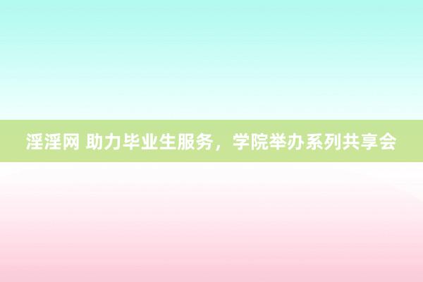 淫淫网 助力毕业生服务，学院举办系列共享会