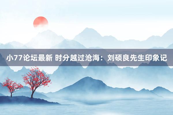 小77论坛最新 时分越过沧海：刘硕良先生印象记