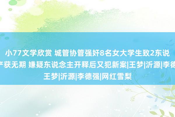 小77文学欣赏 城管协管强奸8名女大学生致2东说念主人工流产获无期 嫌疑东说念主开释后又犯新案|王梦|沂源|李德强|网红雪梨