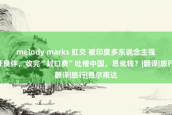 melody marks 肛交 被印度多东说念主强暴的西班牙良伴，收完“封口费”吐槽中国，思讹钱？|翻译|旅行|费尔南达