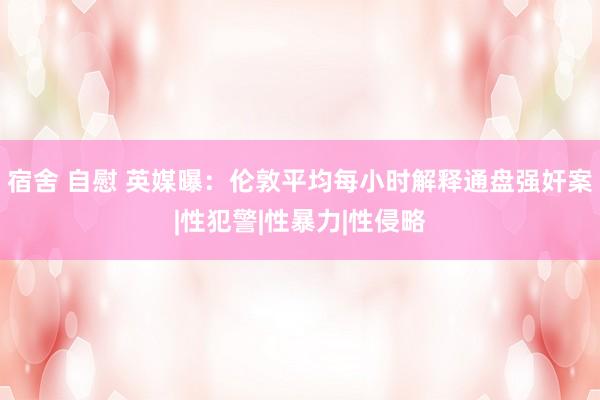 宿舍 自慰 英媒曝：伦敦平均每小时解释通盘强奸案|性犯警|性暴力|性侵略