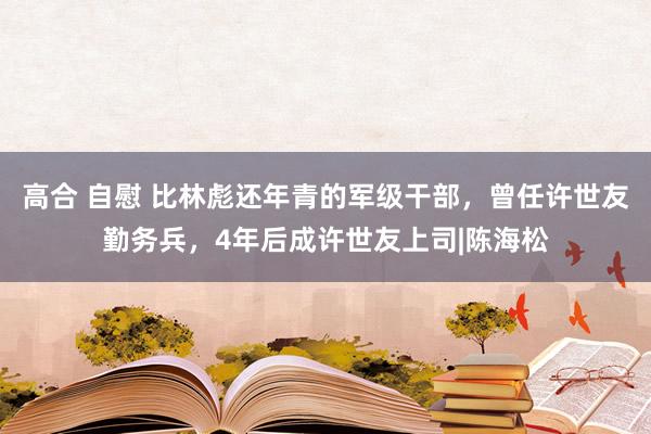 高合 自慰 比林彪还年青的军级干部，曾任许世友勤务兵，4年后成许世友上司|陈海松