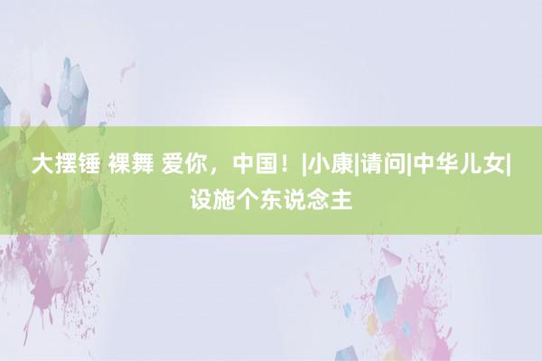 大摆锤 裸舞 爱你，中国！|小康|请问|中华儿女|设施个东说念主