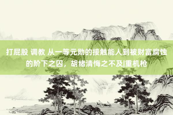 打屁股 调教 从一等元勋的接触能人到被财富腐蚀的阶下之囚，胡绪清悔之不及|重机枪
