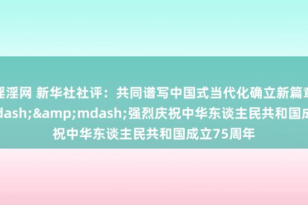 淫淫网 新华社社评：共同谱写中国式当代化确立新篇章&mdash;&mdash;强烈庆祝中华东谈主民共和国成立75周年