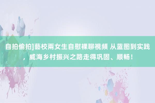 自拍偷拍]藝校兩女生自慰裸聊視頻 从蓝图到实践，威海乡村振兴之路走得巩固、顺畅！