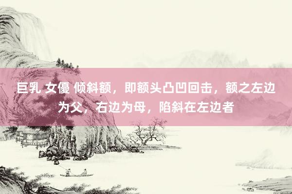 巨乳 女優 倾斜额,即额头凸凹回击,额之左边为父,右边为母,陷斜在左边者