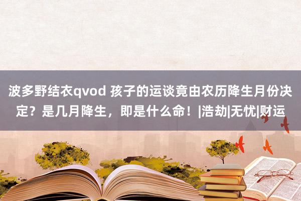 波多野结衣qvod 孩子的运谈竟由农历降生月份决定？是几月降生，即是什么命！|浩劫|无忧|财运