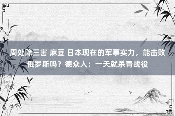周处除三害 麻豆 日本现在的军事实力，能击败俄罗斯吗？德众人：一天就杀青战役