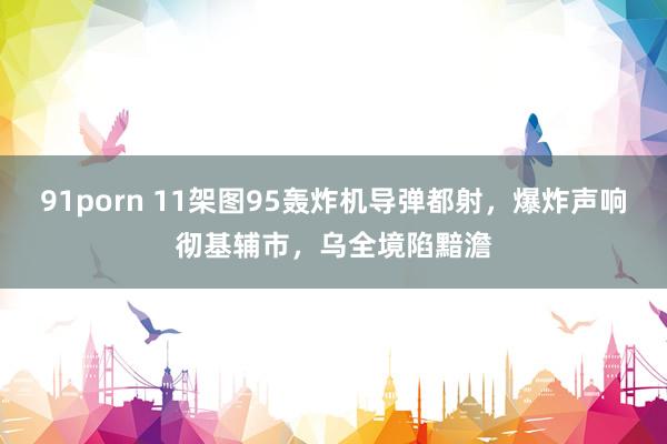 91porn 11架图95轰炸机导弹都射，爆炸声响彻基辅市，乌全境陷黯澹