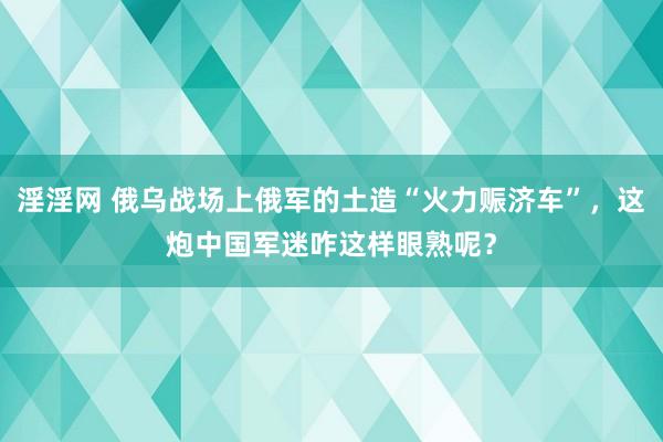 淫淫网 俄乌战场上俄军的土造“火力赈济车”，这炮中国军迷咋这样眼熟呢？