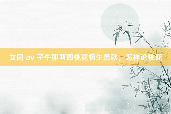 女同 av 子午卯酉四桃花相生条款，怎样论桃花
