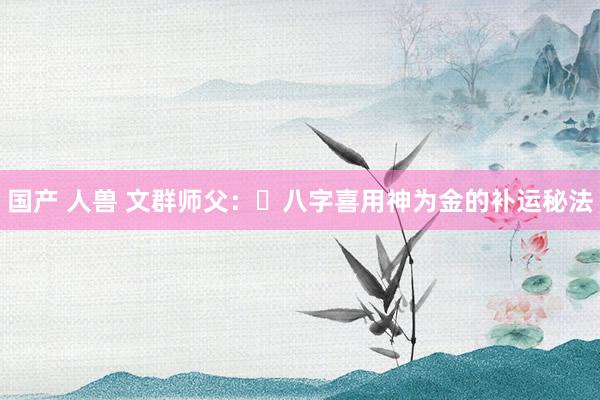 国产 人兽 文群师父：​八字喜用神为金的补运秘法
