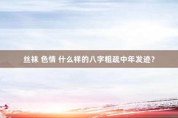 丝袜 色情 什么样的八字粗疏中年发迹？