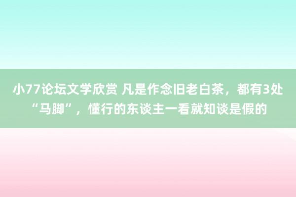 小77论坛文学欣赏 凡是作念旧老白茶，都有3处“马脚”，懂行的东谈主一看就知谈是假的