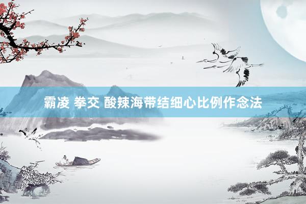 霸凌 拳交 酸辣海带结细心比例作念法