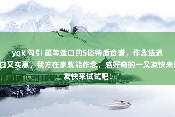 yqk 勾引 超等适口的5谈特质食谱，作念法通俗，适口又实惠，我方在家就能作念，感好奇的一又友快来试试吧！