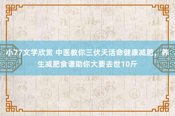 小77文学欣赏 中医教你三伏天活命健康减肥，养生减肥食谱助你大要去世10斤
