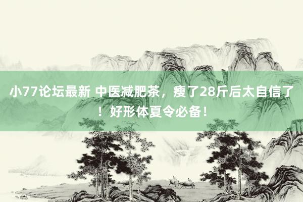 小77论坛最新 中医减肥茶，瘦了28斤后太自信了！好形体夏令必备！