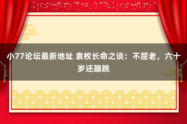 小77论坛最新地址 袁枚长命之谈：不屈老，六十岁还蹦跳