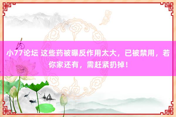 小77论坛 这些药被曝反作用太大，已被禁用，若你家还有，需赶紧扔掉！