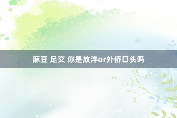 麻豆 足交 你是放洋or外侨口头吗