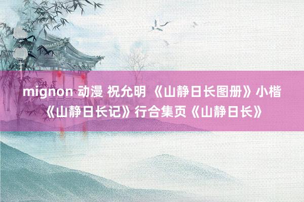 mignon 动漫 祝允明 《山静日长图册》小楷《山静日长记》行合集页《山静日长》