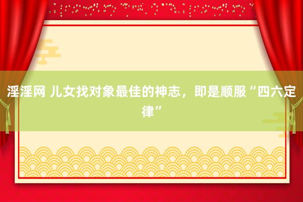 淫淫网 儿女找对象最佳的神志，即是顺服“四六定律”