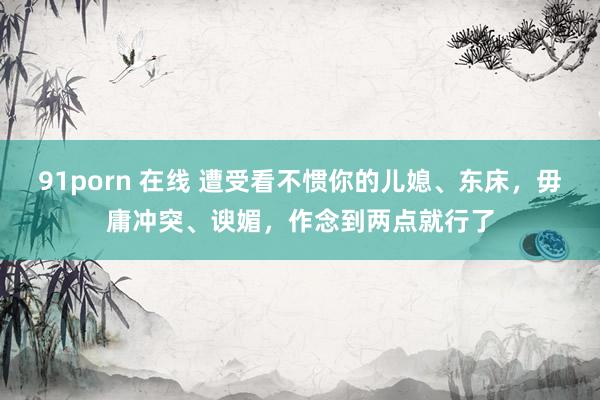 91porn 在线 遭受看不惯你的儿媳、东床，毋庸冲突、谀媚，作念到两点就行了