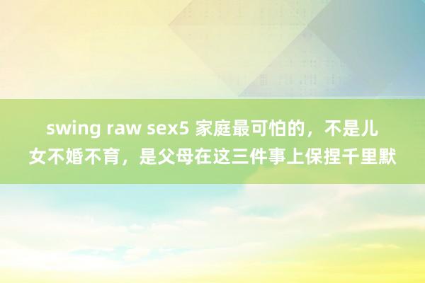 swing raw sex5 家庭最可怕的，不是儿女不婚不育，是父母在这三件事上保捏千里默