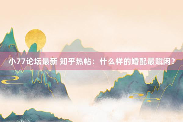 小77论坛最新 知乎热帖：什么样的婚配最赋闲？