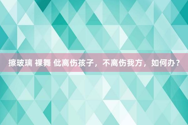 擦玻璃 裸舞 仳离伤孩子，不离伤我方，如何办？
