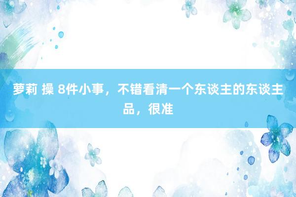萝莉 操 8件小事，不错看清一个东谈主的东谈主品，很准