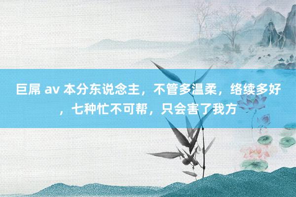 巨屌 av 本分东说念主，不管多温柔，络续多好，七种忙不可帮，只会害了我方