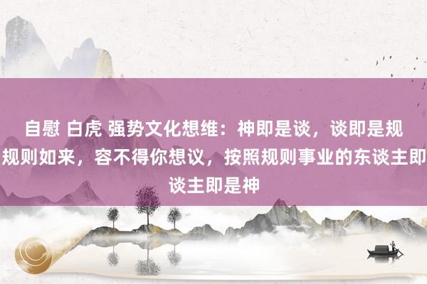 自慰 白虎 强势文化想维：神即是谈，谈即是规则。规则如来，容不得你想议，按照规则事业的东谈主即是神