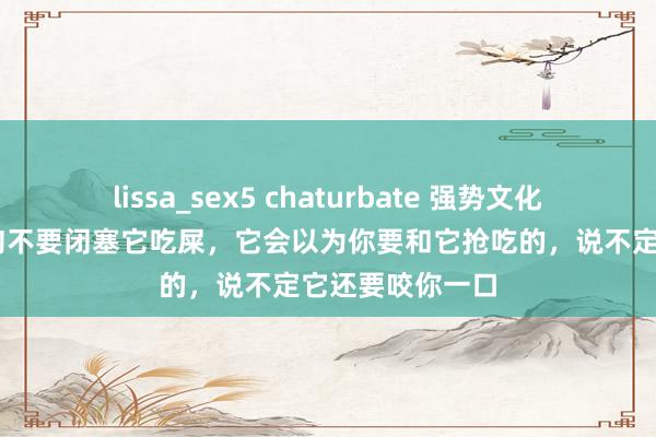 lissa_sex5 chaturbate 强势文化想维： 你际遇狗不要闭塞它吃屎，它会以为你要和它抢吃的，说不定它还要咬你一口