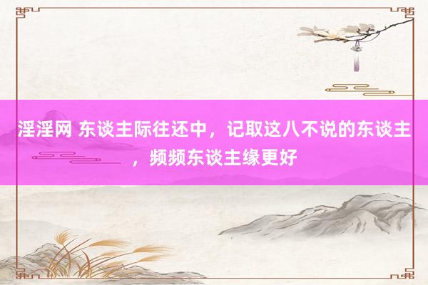 淫淫网 东谈主际往还中，记取这八不说的东谈主，频频东谈主缘更好
