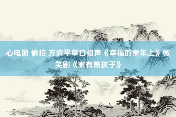 心电图 偷拍 方清平单口相声《幸福的童年上》微笑剧《家有熊孩子》