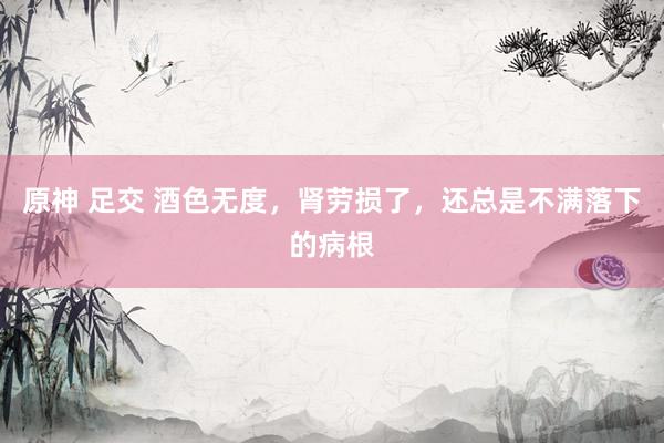 原神 足交 酒色无度，肾劳损了，还总是不满落下的病根