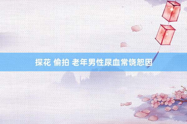 探花 偷拍 老年男性尿血常饶恕因