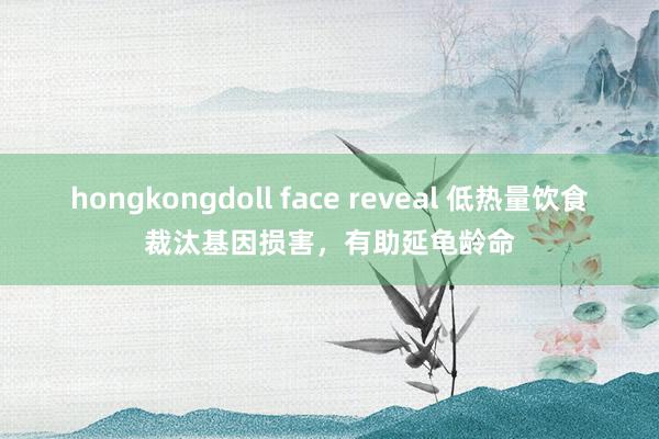 hongkongdoll face reveal 低热量饮食裁汰基因损害，有助延龟龄命