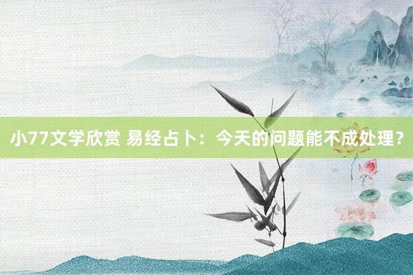 小77文学欣赏 易经占卜：今天的问题能不成处理？