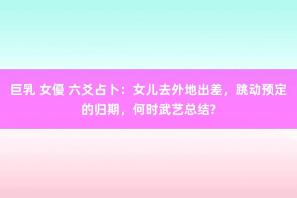 巨乳 女優 六爻占卜：女儿去外地出差，跳动预定的归期，何时武艺总结?