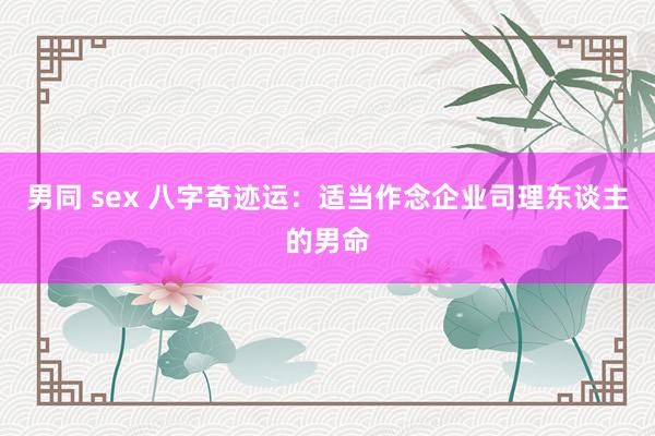 男同 sex 八字奇迹运：适当作念企业司理东谈主的男命