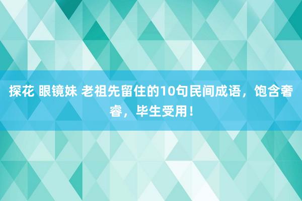 探花 眼镜妹 老祖先留住的10句民间成语，饱含奢睿，毕生受用！