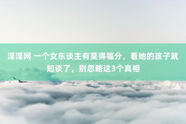 淫淫网 一个女东谈主有莫得福分，看她的孩子就知谈了，别忽略这3个真相